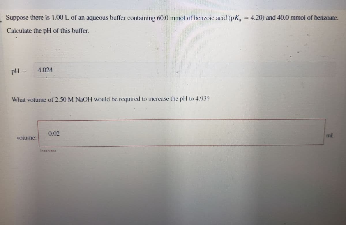 Suppose there is 1.00 L of an aqueous buffer containing 60.0 mmol of benzoic acid (pK₁ = 4.20) and 40.0 mmol of benzoate.
Calculate the pH of this buffer.
pH = 4.024
What volume of 2.50 M NaOH would be required to increase the pH to 4.932
0.02
volume:
ml.