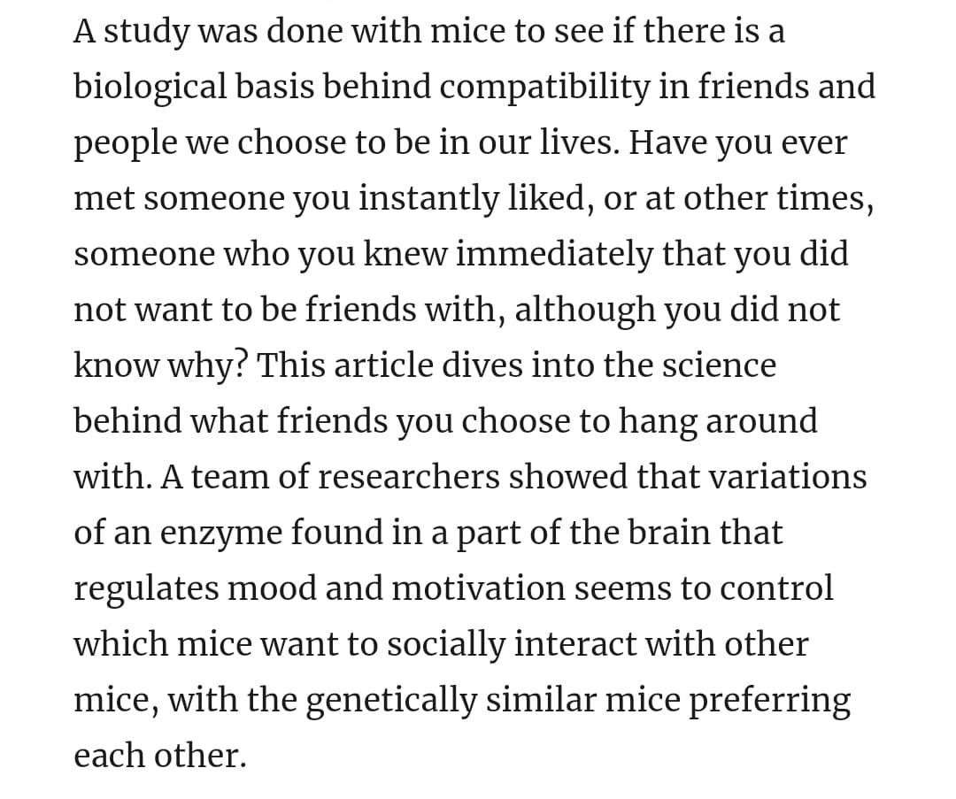 A study was done with mice to see if there is a
biological basis behind compatibility in friends and
people we choose to be in our lives. Have you ever
met someone you instantly liked, or at other times,
someone who you knew immediately that you did
not want to be friends with, although you did not
know why? This article dives into the science
behind what friends you choose to hang around
with. A team of researchers showed that variations
of an enzyme found in a part of the brain that
regulates mood and motivation seems to control
which mice want to socially interact with other
mice, with the genetically similar mice preferring
each other.