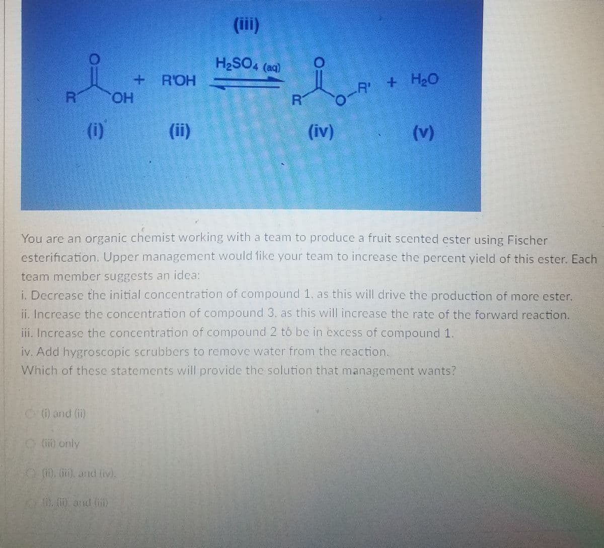 (ii)
H2SO4 (aq)
R'OH
R +HO
R
CHO.
R
(i)
(ii)
(iv)
(v)
You are an organic chemist working with a team to produce a fruit scented ester using Fischer
esterification. Upper management would 1ike your team to increasc the percent yield of this ester. Each
team member suggests an idca:
i. Decrease thc initial concentration of compound 1. as this will drive the production of more ester.
ii. Increasc thc concentration of compound 3. as this will increase the rate of the forward reaction.
iji, Increasc the concentration of compound 2 t5 be in excess of compound 1.
iv. Add hygroscopic scrubbers to remove water from the reaction.
Which of thesc statcments will provide the solution that management wants?
(i) and (i)
(ii) only
). (), and (iv).
20. m.and (i)
