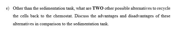 e) Other than the sedimentation tank, what are TWO other possible alternatives to recycle
the cells back to the chemostat. Discuss the advantages and disadvantages of these
alternatives in comparison to the sedimentation tank.
