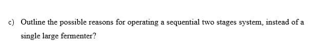 c) Outline the possible reasons for operating a sequential two stages system, instead of a
single large fermenter?
