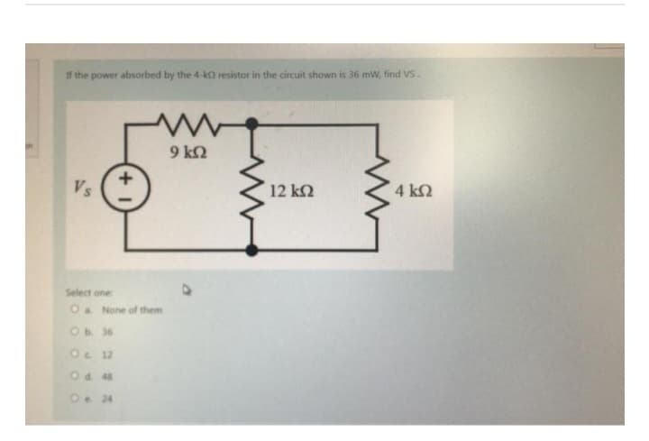 If the power absorbed by the 4-k2 resistor in the circuit shown is 36 mW, find VS.
Vs
+1
Οι 10
Οι 12
O d40
On 24
Μ
Select one:
O a None of them
9 ΚΩ
12 ΚΩ
4 ΚΩ