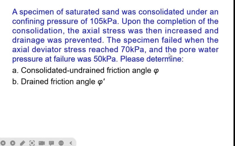A specimen of saturated sand was consolidated under an
confining pressure of 105kPa. Upon the completion of the
consolidation, the axial stress was then increased and
drainage was prevented. The specimen failed when the
axial deviator stress reached 70kPa, and the pore water
pressure at failure was 50kPa. Please determine:
a. Consolidated-undrained friction angle p
b. Drained friction angle d'
O
<