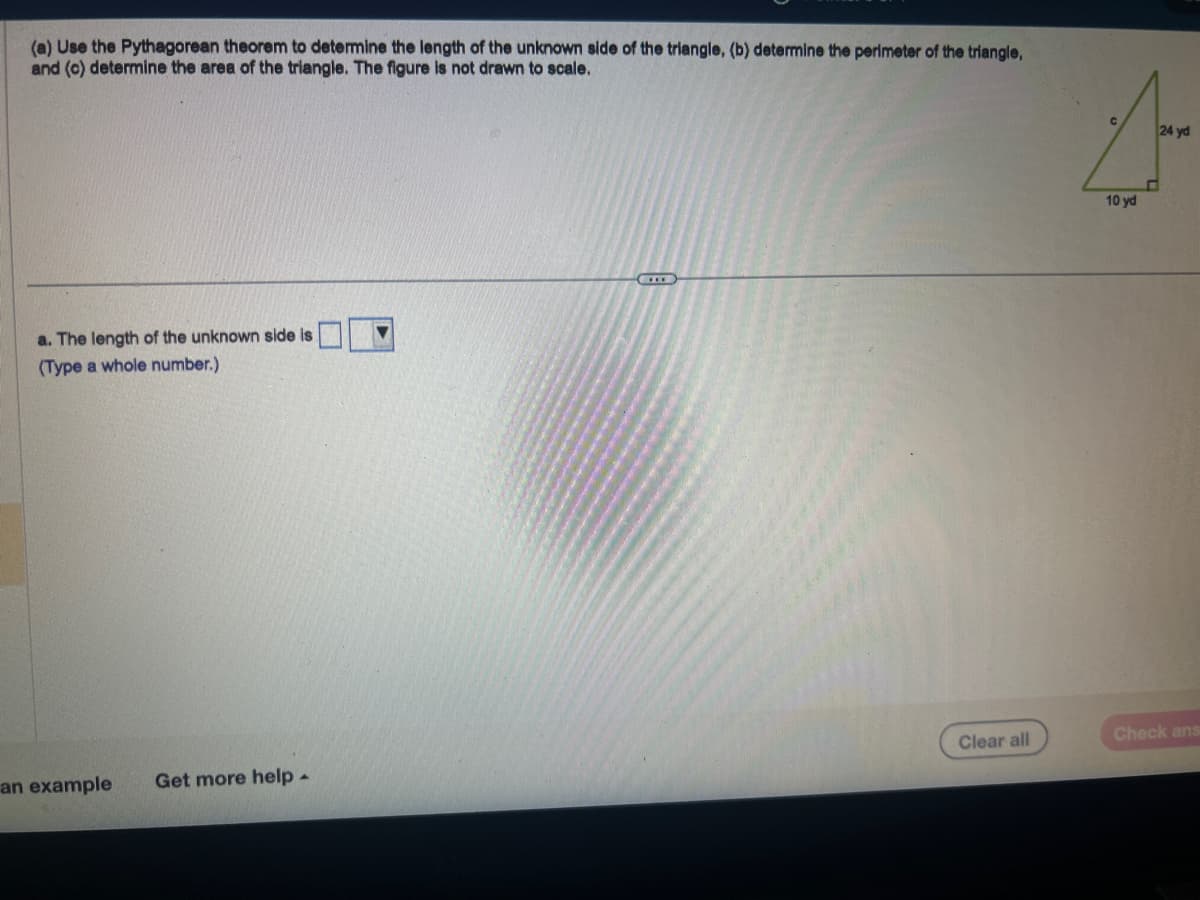 (a) Use the Pythagorean theorem to determine the length of the unknown side of the triangle, (b) determine the perimeter of the triangle,
and (c) determine the area of the triangle. The figure is not drawn to scale.
a. The length of the unknown side is
(Type a whole number.)
an example
Get more help.
▼
C
Clear all
10 yd
24 yd
Check ans