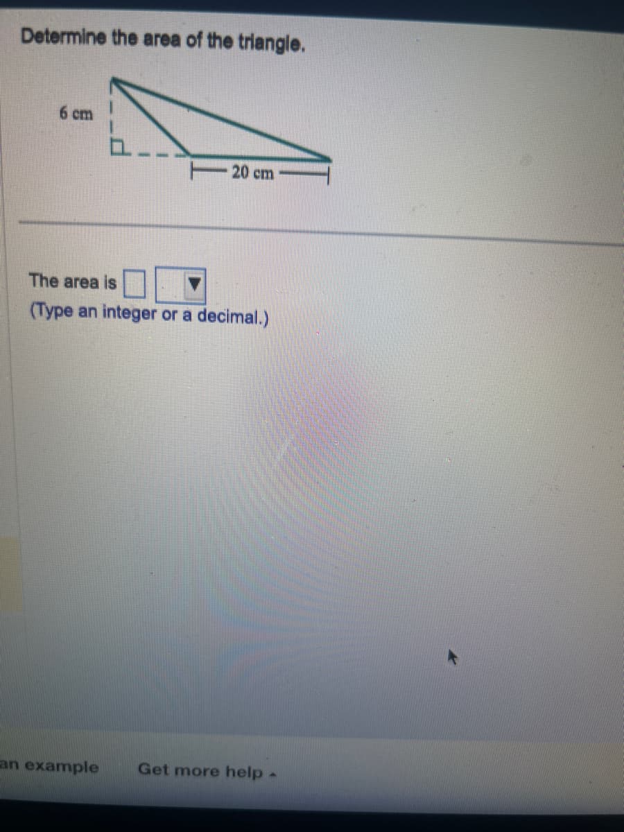 Determine the area of the triangle.
6 cm
- 20 cm
The area is
(Type an integer or a decimal.)
an example Get more help -