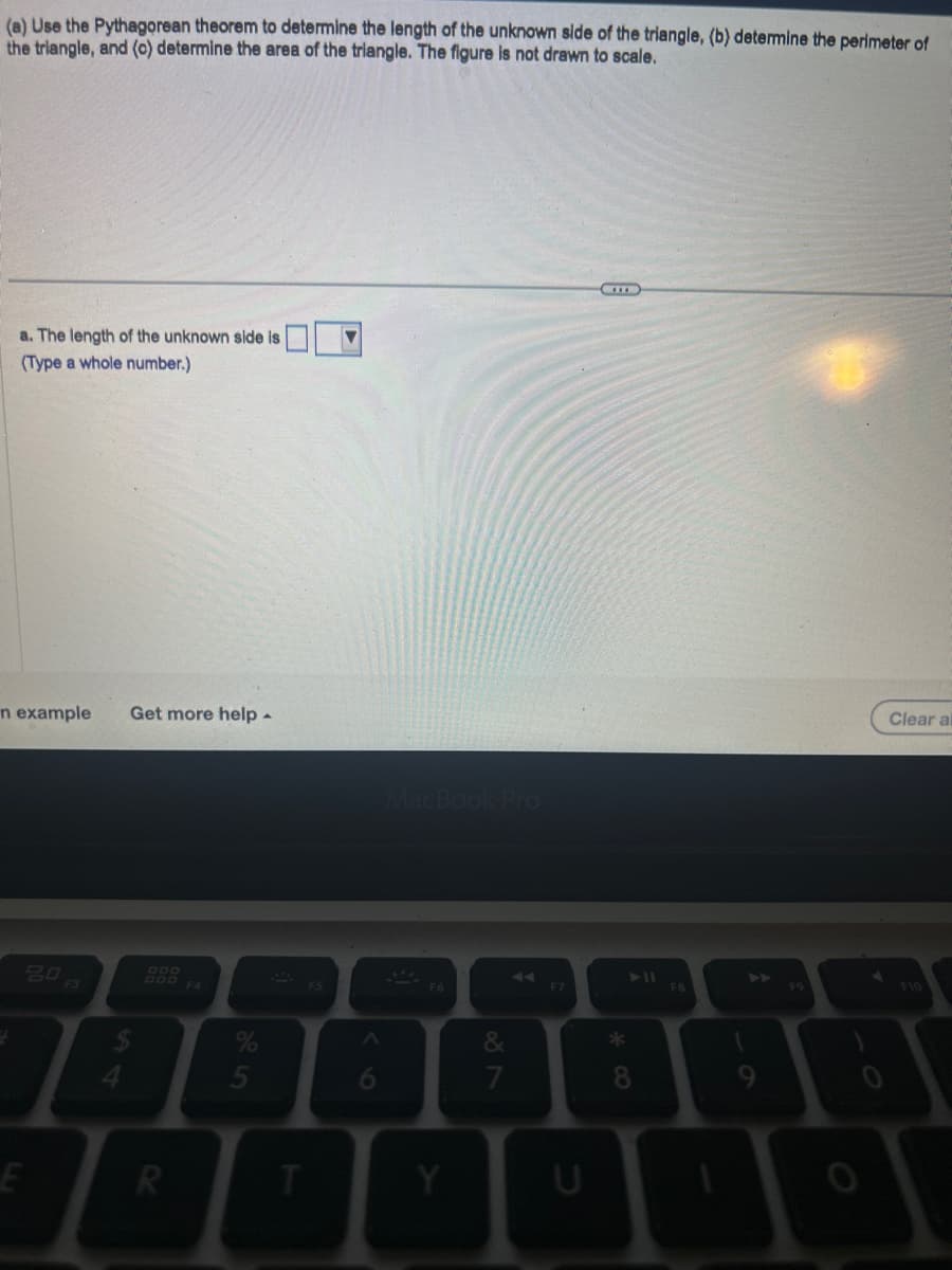 (a) Use the Pythagorean theorem to determine the length of the unknown side of the triangle, (b) determine the perimeter of
the triangle, and (c) determine the area of the triangle. The figure is not drawn to scale.
a. The length of the unknown side is
(Type a whole number.)
n example Get more help.
20
E
R
5
T
F5
6
MacBook Pro
F6
Y
&
7
F7
I
U
8
F8
9
F9
Clear al