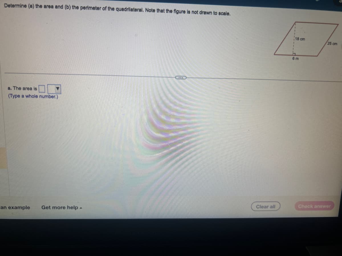 Determine (a) the area and (b) the perimeter of the quadrilateral. Note that the figure is not drawn to scale.
a. The area is
(Type a whole number.)
an example Get more help -
Clear all
18 cm
6m
25 cm
Check answer