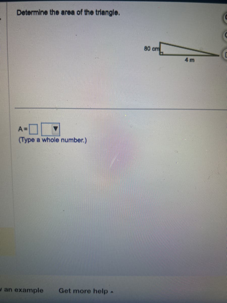 Determine the area of the triangle.
A=
(Type a whole number.)
an example Get more help.
80 см
m
4m