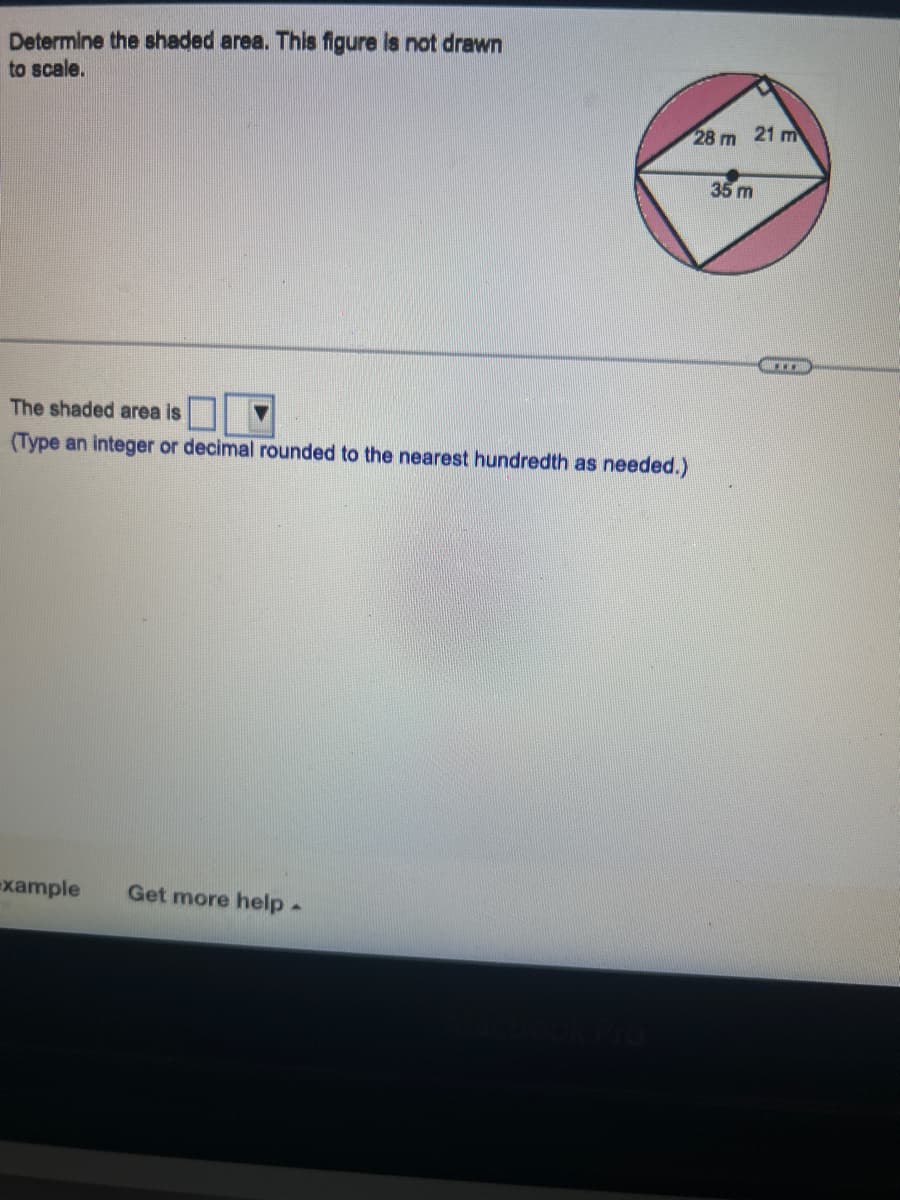 Determine the shaded area. This figure is not drawn
to scale.
The shaded area is
(Type an integer or decimal rounded to the nearest hundredth as needed.)
-xample Get more help
28 m 21 m
35 m