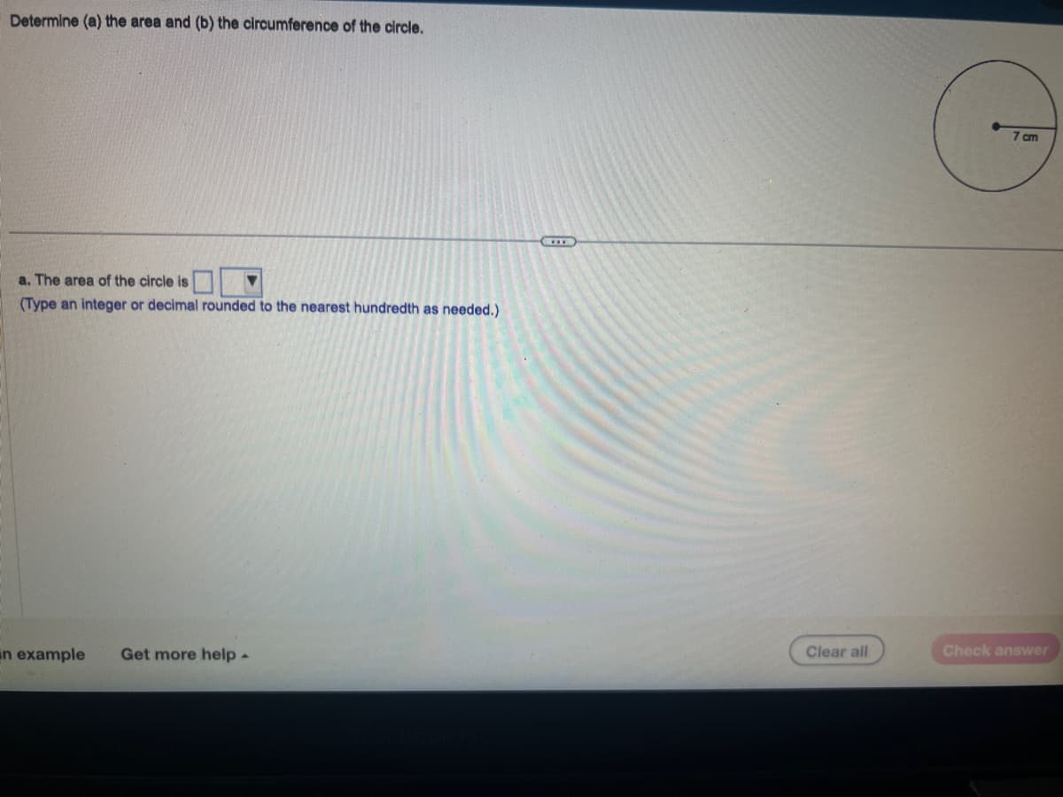 Determine (a) the area and (b) the circumference of the circle.
a. The area of the circle is
(Type an integer or decimal rounded to the nearest hundredth as needed.)
▼
an example Get more help.
Clear all
C
7 cm
Check answer