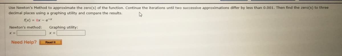 Use Newton's Method to approximate the zero(s) of the function. Continue the iterations until two successive approximations differ by less than 0.001. Then find the zero(s) to three
decimal places using a graphing utility and compare the results.
f(x) = 8x - e-x
Newton's method:
Graphing utility:
X =
Need Help?
Read It
