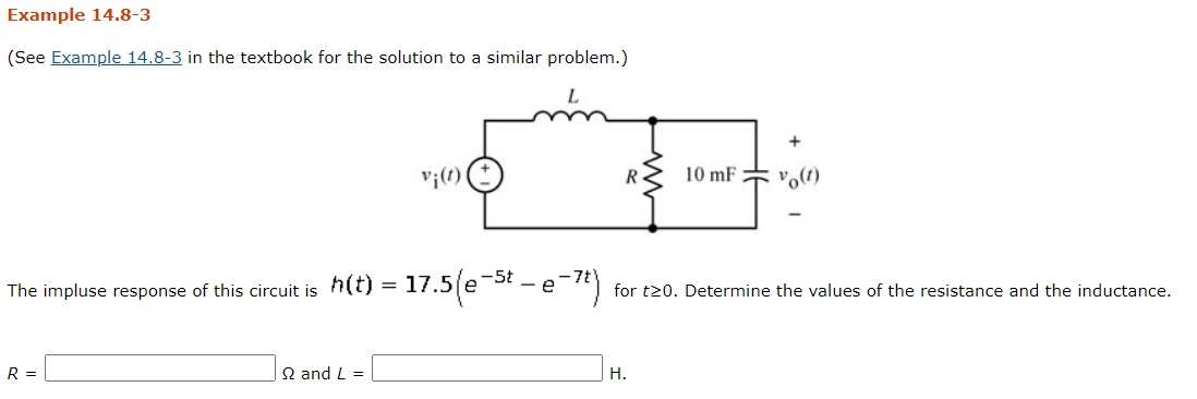 Example 14.8-3
(See Example 14.8-3 in the textbook for the solution to a similar problem.)
v;(1)
10 mF
vo(t)
= 17.5(e-5t – e-*)
The impluse response of this circuit is
for t20. Determine the values of the resistance and the inductance.
R =
Q and L =
H.
