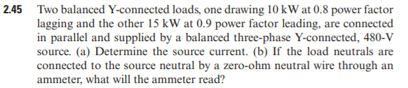 2.45 Two balanced Y-connected loads, one drawing 10 kW at 0.8 power factor
lagging and the other 15 kW at 0.9 power factor leading, are connected
in parallel and supplied by a balanced three-phase Y-connected, 480-V
source. (a) Determine the source current. (b) If the load neutrals are
connected to the source neutral by a zero-ohm neutral wire through an
ammeter, what will the ammeter read?
