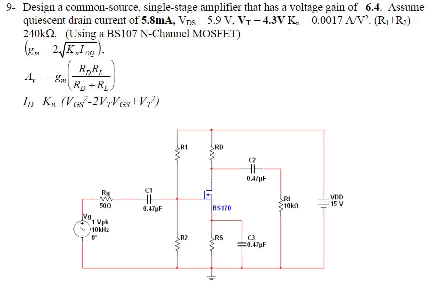 9- Design a common-source, single-stage amplifier that has a voltage gain of-6.4. Assume
quiescent drain current of 5.8mA, VDs = 5.9 V, VT = 4.3V K, = 0.0017 A/V?. (R1+R2) =
240k2. (Using a BS107 N-Channel MOSFET)
(8. = 2JK,I 20).
n' DQ
R„R;
Rp +RL.
A, =-gm
In=Kp. (VGs-2V7V Gs+V?)
R1
RD
0.47µF
C1
HH
Rg
RL
10k
VDD
-15 V
500
0.47µF
BS170
Vg.
1 Vpk
10kHz
0°
R2
RS
C3
=0.47µF
