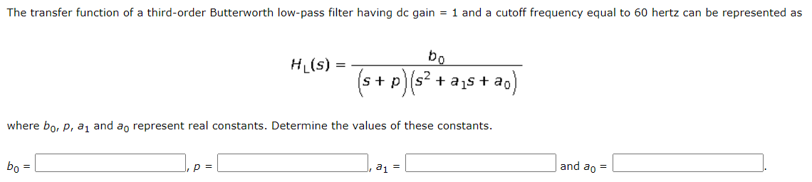 The transfer function of a third-order Butterworth low-pass filter having dc gain = 1 and a cutoff frequency equal to 60 hertz can be represented as
bo
HL(s) :
(s+ p)(s? + a1s + ao
where bo, P, a, and ao represent real constants. Determine the values of these constants.
bo =
p =
a1 =
and ao =
