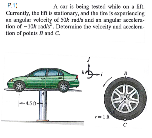 Р.1)
Currently, the lift is stationary, and the tire is experiencing
an angular velocity of 50k rad/s and an angular accelera-
tion of -10k rad/s² . Determine the velocity and accelera-
tion of points B and C.
A car is being tested while on a lift.
B
A
-4.5 ft-H
r = 1 ft
