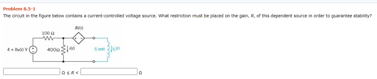 Problem 8.5-1
The circuit in the figure below contains a current-controlled voltage source. What restriction must be placed on the gain, R, of this dependent source in order to guarantee stability?
Ri(1)
100 2
4 + 8u(t) V
400n l it)
QSR<
