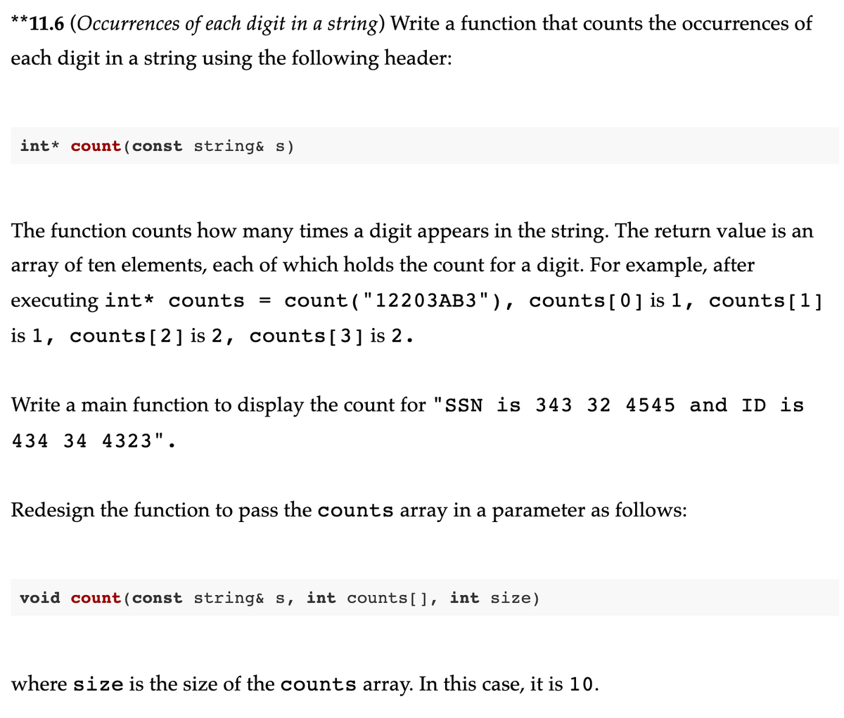 **11.6 (Occurrences of each digit in a string) Write a function that counts the occurrences of
each digit in a string using the following header:
int count (const string& s)
The function counts how many times a digit appears in the string. The return value is an
array of ten elements, each of which holds the count for a digit. For example, after
executing int* counts = count("12203AB3"), counts[0] is 1, counts[1]
is 1, counts [2] is 2, counts [3] is 2.
Write a main function to display the count for "SSN is 343 32 4545 and ID is
434 34 4323".
Redesign the function to pass the counts array in a parameter as follows:
void count (const string& s, int counts[], int size)
where size is the size of the counts array. In this case, it is 10.