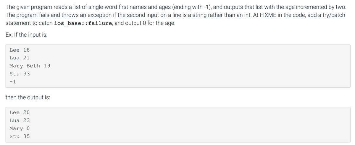 The given program reads a list of single-word first names and ages (ending with -1), and outputs that list with the age incremented by two.
The program fails and throws an exception if the second input on a line is a string rather than an int. At FIXME in the code, add a try/catch
statement to catch ios_base:: failure, and output 0 for the age.
Ex: If the input is:
Lee 18
Lua 21
Mary Beth 19
Stu 33
-1
then the output is:
Lee 20
Lua 23
Mary 0
Stu 35