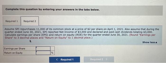 Complete this question by entering your answers in the tabs below.
Required 1 Required 2
Assume SPI repurchases 11,000 of its common stock at a price of $2 per share on April 1, 2021. Also assume that during the
quarter ended June 30, 2021, SPI reported Net Income of $3,000 and declared and paid cash dividends totaling $3,000.
Calculate earnings per share (EPS) and return on equity (ROE) for the quarter ended June 30, 2021. (Round "Earnings per
Share" to 3 decimal places and "Return on Equity" to 1 decimal place.)
Show less A
Earnings per Share
Return on Equity
%
< Required 1
Required 2