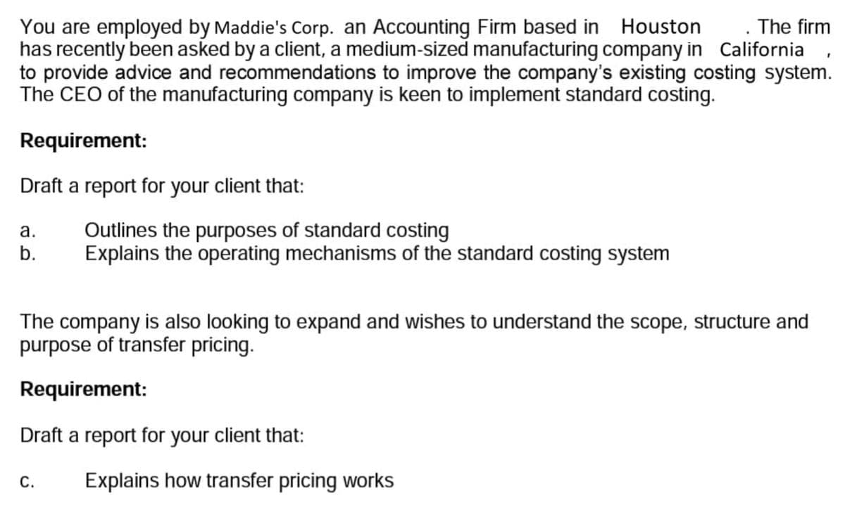 . The firm
You are employed by Maddie's Corp. an Accounting Firm based in Houston
has recently been asked by a client, a medium-sized manufacturing company in California
to provide advice and recommendations to improve the company's existing costing system.
The CEO of the manufacturing company is keen to implement standard costing.
Requirement:
Draft a report for your client that:
a.
b.
Outlines the purposes of standard costing
Explains the operating mechanisms of the standard costing system
The company is also looking to expand and wishes to understand the scope, structure and
purpose of transfer pricing.
Requirement:
Draft a report for your client that:
C. Explains how transfer pricing works