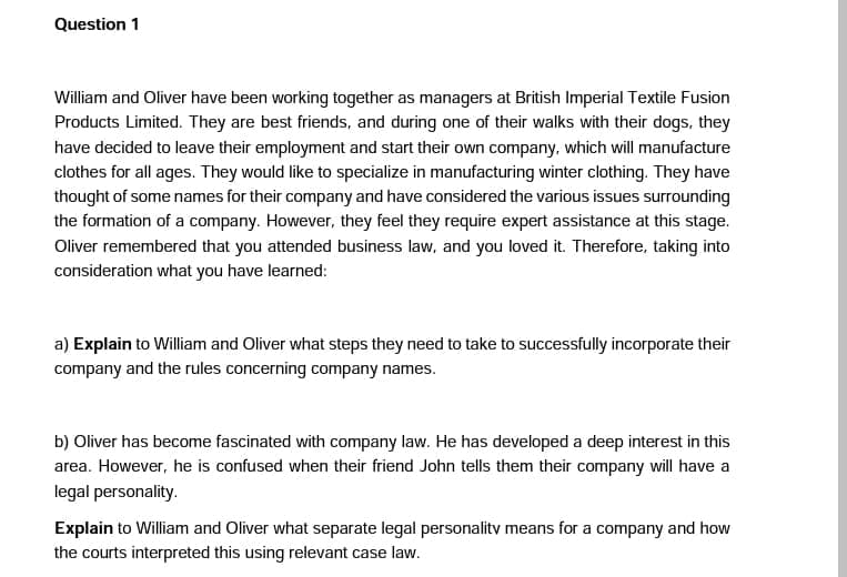 Question 1
William and Oliver have been working together as managers at British Imperial Textile Fusion
Products Limited. They are best friends, and during one of their walks with their dogs, they
have decided to leave their employment and start their own company, which will manufacture
clothes for all ages. They would like to specialize in manufacturing winter clothing. They have
thought of some names for their company and have considered the various issues surrounding
the formation of a company. However, they feel they require expert assistance at this stage.
Oliver remembered that you attended business law, and you loved it. Therefore, taking into
consideration what you have learned:
a) Explain to William and Oliver what steps they need to take to successfully incorporate their
company and the rules concerning company names.
b) Oliver has become fascinated with company law. He has developed a deep interest in this
area. However, he is confused when their friend John tells them their company will have a
legal personality.
Explain to William and Oliver what separate legal personality means for a company and how
the courts interpreted this using relevant case law.