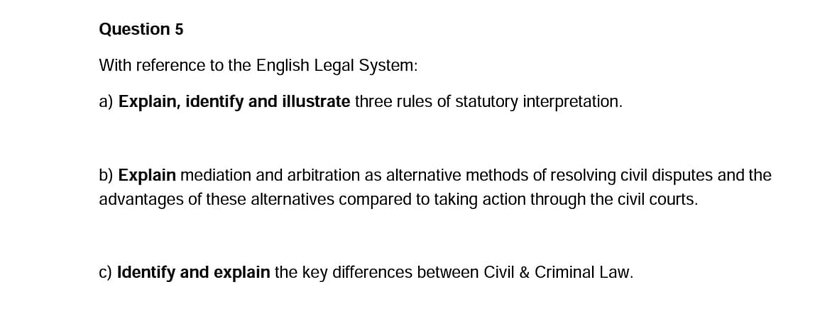 Question 5
With reference to the English Legal System:
a) Explain, identify and illustrate three rules of statutory interpretation.
b) Explain mediation and arbitration as alternative methods of resolving civil disputes and the
advantages of these alternatives compared to taking action through the civil courts.
c) Identify and explain the key differences between Civil & Criminal Law.