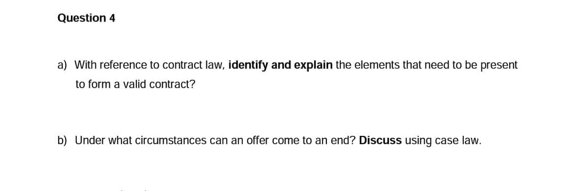 Question 4
a) With reference to contract law, identify and explain the elements that need to be present
to form a valid contract?
b) Under what circumstances can an offer come to an end? Discuss using case law.