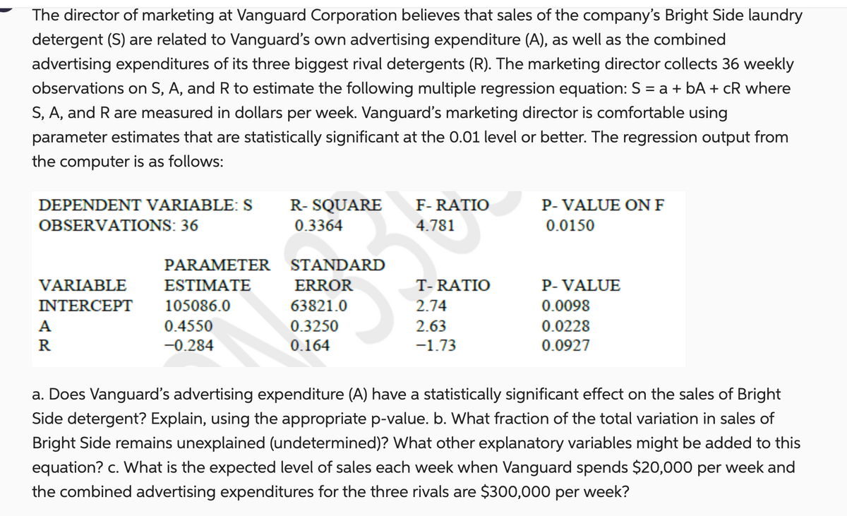 The director of marketing at Vanguard Corporation believes that sales of the company's Bright Side laundry
detergent (S) are related to Vanguard's own advertising expenditure (A), as well as the combined
advertising expenditures of its three biggest rival detergents (R). The marketing director collects 36 weekly
observations on S, A, and R to estimate the following multiple regression equation: S = a + bA + cR where
S, A, and R are measured in dollars per week. Vanguard's marketing director is comfortable using
parameter estimates that are statistically significant at the 0.01 level or better. The regression output from
the computer is as follows:
DEPENDENT VARIABLE: S
OBSERVATIONS: 36
VARIABLE
INTERCEPT
A
R
PARAMETER
ESTIMATE
105086.0
0.4550
-0.284
R- SQUARE
0.3364
STANDARD
ERROR
63821.0
0.3250
0.164
F-RATIO
4.781
T-RATIO
2.74
2.63
-1.73
P-VALUE ON F
0.0150
P-VALUE
0.0098
0.0228
0.0927
a. Does Vanguard's advertising expenditure (A) have a statistically significant effect on the sales of Bright
Side detergent? Explain, using the appropriate p-value. b. What fraction of the total variation in sales of
Bright Side remains unexplained (undetermined)? What other explanatory variables might be added to this
equation? c. What is the expected level of sales each week when Vanguard spends $20,000 per week and
the combined advertising expenditures for the three rivals are $300,000 per week?