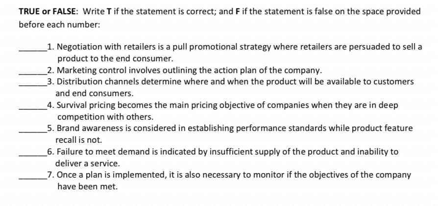 TRUE or FALSE: Write T if the statement is correct; and F if the statement is false on the space provided
before each number:
_1. Negotiation with retailers is a pull promotional strategy where retailers are persuaded to sell a
product to the end consumer.
_2. Marketing control involves outlining the action plan of the company.
_3. Distribution channels determine where and when the product will be available to customers
and end consumers.
_4. Survival pricing becomes the main pricing objective of companies when they are in deep
competition with others.
5. Brand awareness is considered in establishing performance standards while product feature
recall is not.
_6. Failure to meet demand is indicated by insufficient supply of the product and inability to
deliver a service.
_7. Once a plan is implemented, it is also necessary to monitor if the objectives of the company
have been met.
