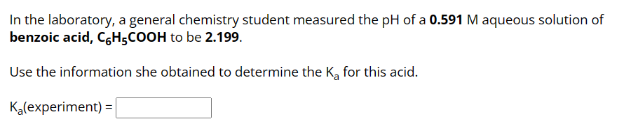 In the laboratory, a general chemistry student measured the pH of a 0.591 M aqueous solution of
benzoic acid, C₂H5COOH to be 2.199.
Use the information she obtained to determine the K₂ for this acid.
K₂(experiment) =
