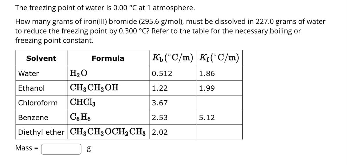 The freezing point of water is 0.00 °C at 1 atmosphere.
How many grams of iron(III) bromide (295.6 g/mol), must be dissolved in 227.0 grams of water
to reduce the freezing point by 0.300 °C? Refer to the table for the necessary boiling or
freezing point constant.
Solvent
Water
Ethanol
Formula
H₂O
0.512
CH3 CH₂OH
1.22
Chloroform
CHC13
3.67
Benzene
C6H6
2.53
Diethyl ether CH3 CH₂ OCH2 CH3 2.02
Mass=
K₁(°C/m) Kƒ(°C/m)
g
1.86
1.99
5.12