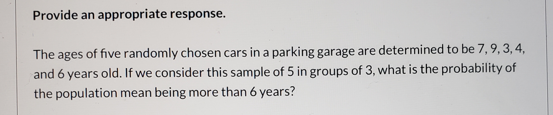 Provide an appropriate response.
The ages of five randomly chosen cars in a parking garage are determined to be 7, 9, 3, 4,
and 6 years old. If we consider this sample of 5 in groups of 3, what is the probability of
the population mean being more than 6 years?
