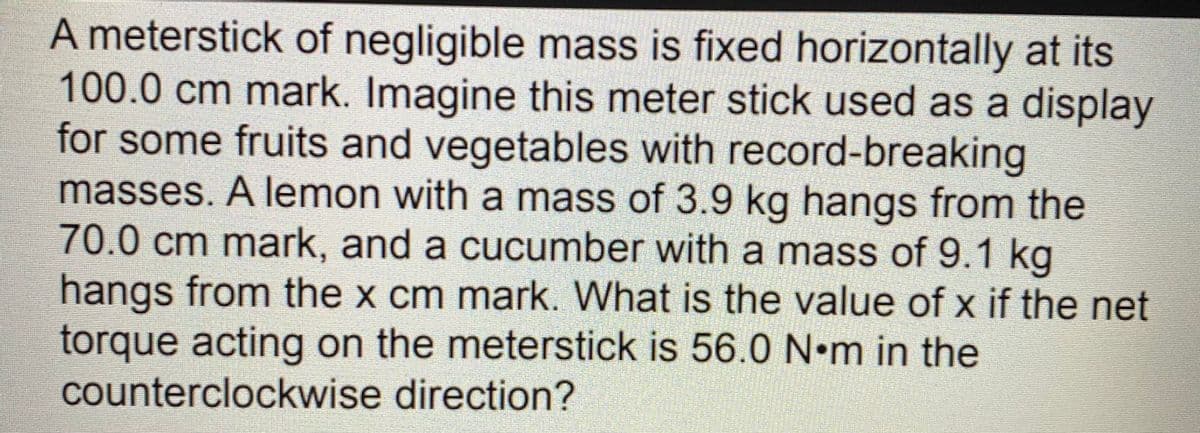 A meterstick of negligible mass is fixed horizontally at its
100.0cm mark. Imagine this meter stick used as a display
for some fruits and vegetables with record-breaking
masses. A lemon with a mass of 3.9 kg hangs from the
70.0cm mark, and a cucumber with a mass of 9.1 kg
hangs from the x cm mark. What is the value of x if the net
torque acting on the meterstick is 56.0 N•m in the
counterclockwise direction?
