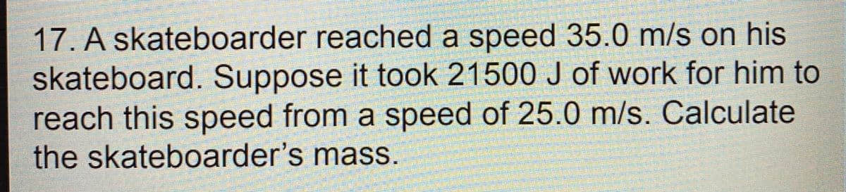 17. A skateboarder reached a speed 35.0 m/s on his
skateboard. Suppose it took 21500 J of work for him to
reach this speed from a speed of 25.0 m/s. Calculate
the skateboarder's mass.
