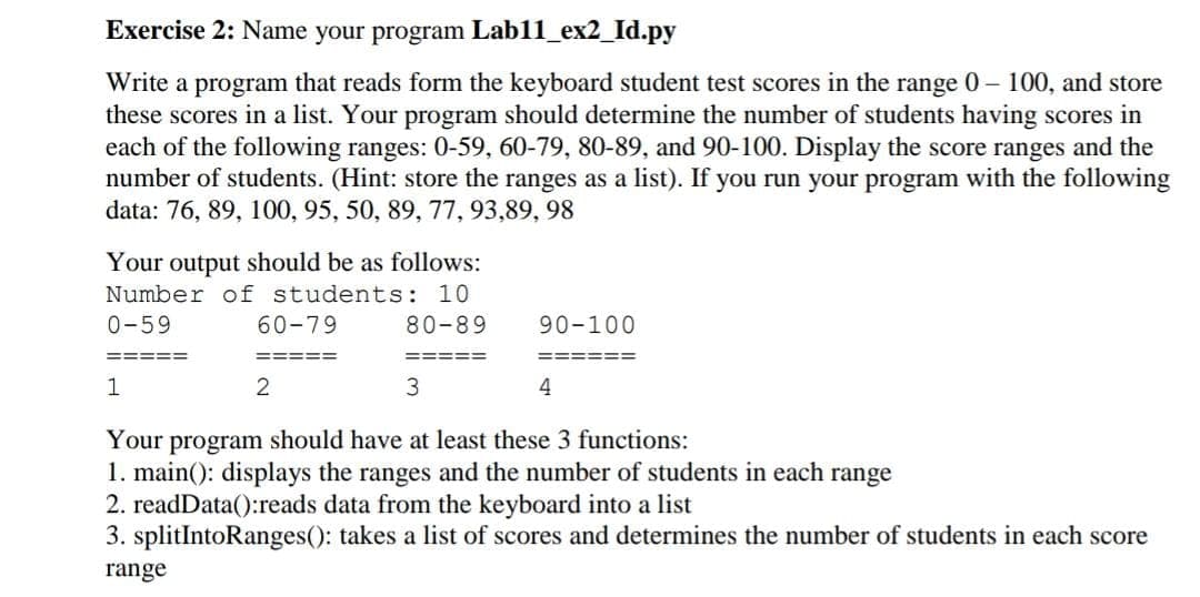 Exercise 2: Name your program Lab11_ex2_Id.py
Write a program that reads form the keyboard student test scores in the range 0– 100, and store
these scores in a list. Your program should determine the number of students having scores in
each of the following ranges: 0-59, 60-79, 80-89, and 90-100. Display the score ranges and the
number of students. (Hint: store the ranges as a list). If you run your program with the following
data: 76, 89, 100, 95, 50, 89, 77, 93,89, 98
Your output should be as follows:
Number of students: 10
0-59
60-79
80-89
90-100
4
Your program should have at least these 3 functions:
1. main(): displays the ranges and the number of students in each range
2. readData():reads data from the keyboard into a list
3. splitIntoRanges(): takes a list of scores and determines the number of students in each score
range
