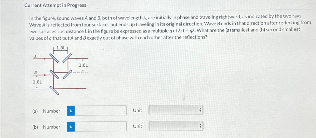 Current Attempt in Progress
In the figure, sound waves A and B, both of wavelength A, are initially in phase and traveling rightward, as indicated by the two rays.
Wave A is reflected from four surfaces but ends up traveling in its original direction. Wave B ends in that direction after reflecting from
two surfaces. Let distance L in the figure be expressed as a multiple q of λ: L= qλ. What are the (a) smallest and (b) second smallest
values of q that put A and B exactly out of phase with each other after the reflections?
1.8L
B
1.8L
I
(a) Number i
(b) Number i
1.8L
Unit
Unit
#
=