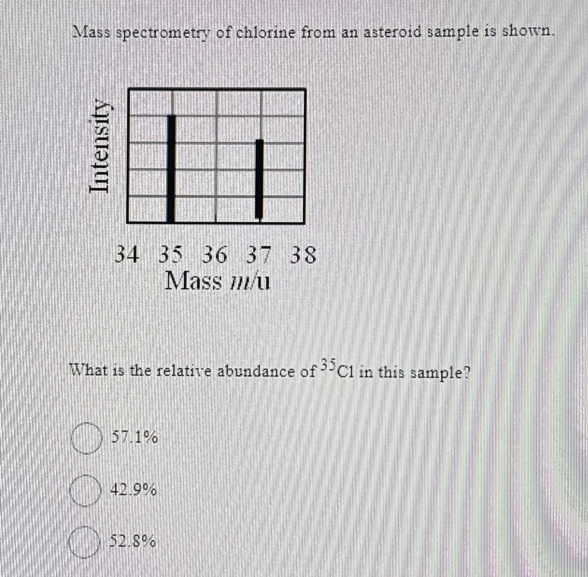 Mass spectrometry of chlorine from an asteroid sample is shown.
Intensity
34 35 36 37 38
Mass u
What is the relative abundance of 35C1 in this sample?
57.1%
(42.9%
_) 52.8%