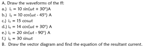 A. Draw the waveforms of the ff:
a.) i, = 10 sin(wt + 30°)A
b.) iz = 10 cos(wt - 45°) A
c.) iz = 15 coswt
d.) is = 14 cos(wt + 30°) A
e.) is = 20 sin(wt - 90°) A
f.) is = 30 sinwt
B. Draw the vector diagram and find the equation of the resultant current.
