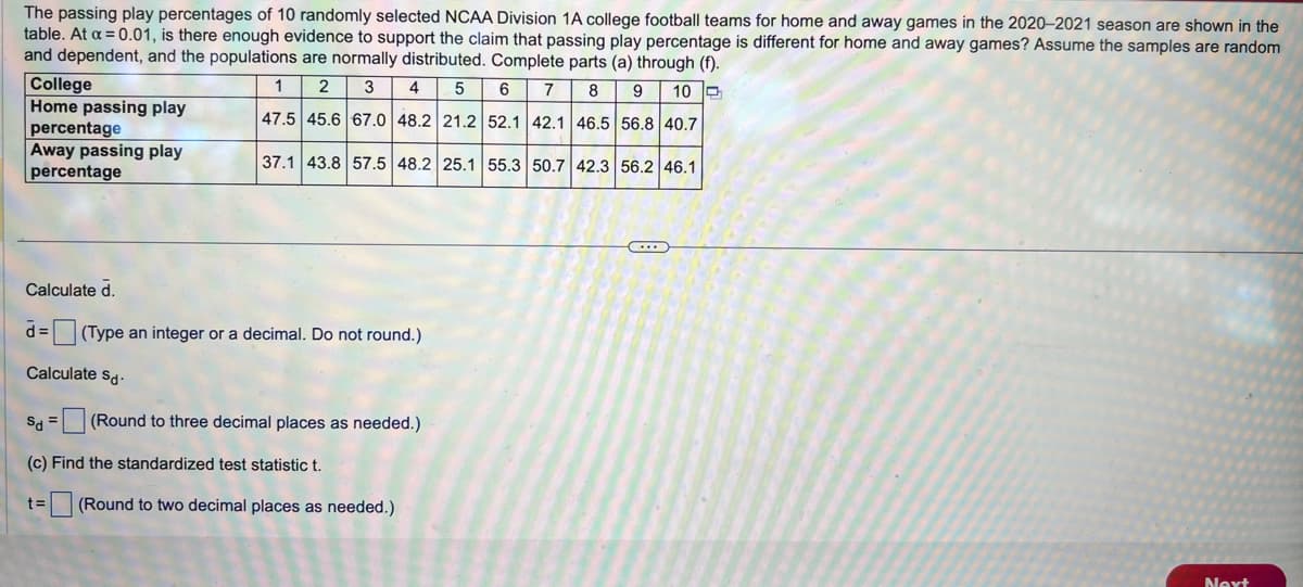 The passing play percentages of 10 randomly selected NCAA Division 1A college football teams for home and away games in the 2020-2021 season are shown in the
table. At a=0.01, is there enough evidence to support the claim that passing play percentage is different for home and away games? Assume the samples are random
and dependent, and the populations are normally distributed. Complete parts (a) through (f).
College
Home passing play
percentage
Away passing play
percentage
1 2 3 4 5 6 7 8 9 10
47.5 45.6 67.0 48.2 21.2 52.1 42.1 46.5 56.8 40.7
37.1 43.8 57.5 48.2 25.1 55.3 50.7 42.3 56.2 46.1
Calculate d.
α =
(Type an integer or a decimal. Do not round.)
Calculate Sd-
Sd
=
(Round to three decimal places as needed.)
(c) Find the standardized test statistic t.
t=
(Round to two decimal places as needed.)
Next