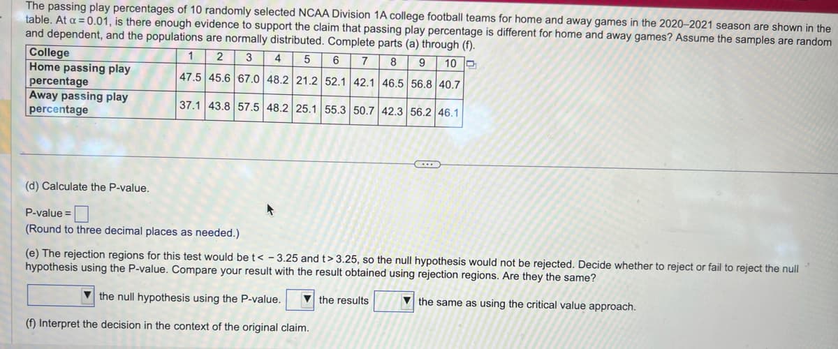 The passing play percentages of 10 randomly selected NCAA Division 1A college football teams for home and away games in the 2020-2021 season are shown in the
table. At a = 0.01, is there enough evidence to support the claim that passing play percentage is different for home and away games? Assume the samples are random
and dependent, and the populations are normally distributed. Complete parts (a) through (f).
College
Home passing play
percentage
Away passing play
percentage
1 2
3
4 5 6 7 8 9
10
47.5 45.6 67.0 48.2 21.2 52.1 42.1 46.5 56.8 40.7
37.1 43.8 57.5 48.2 25.1 55.3 50.7 42.3 56.2 46.1
(d) Calculate the P-value.
P-value =
(Round to three decimal places as needed.)
(e) The rejection regions for this test would be t< -3.25 and t> 3.25, so the null hypothesis would not be rejected. Decide whether to reject or fail to reject the null
hypothesis using the P-value. Compare your result with the result obtained using rejection regions. Are they the same?
the null hypothesis using the P-value.
(f) Interpret the decision in the context of the original claim.
the results
the same as using the critical value approach.