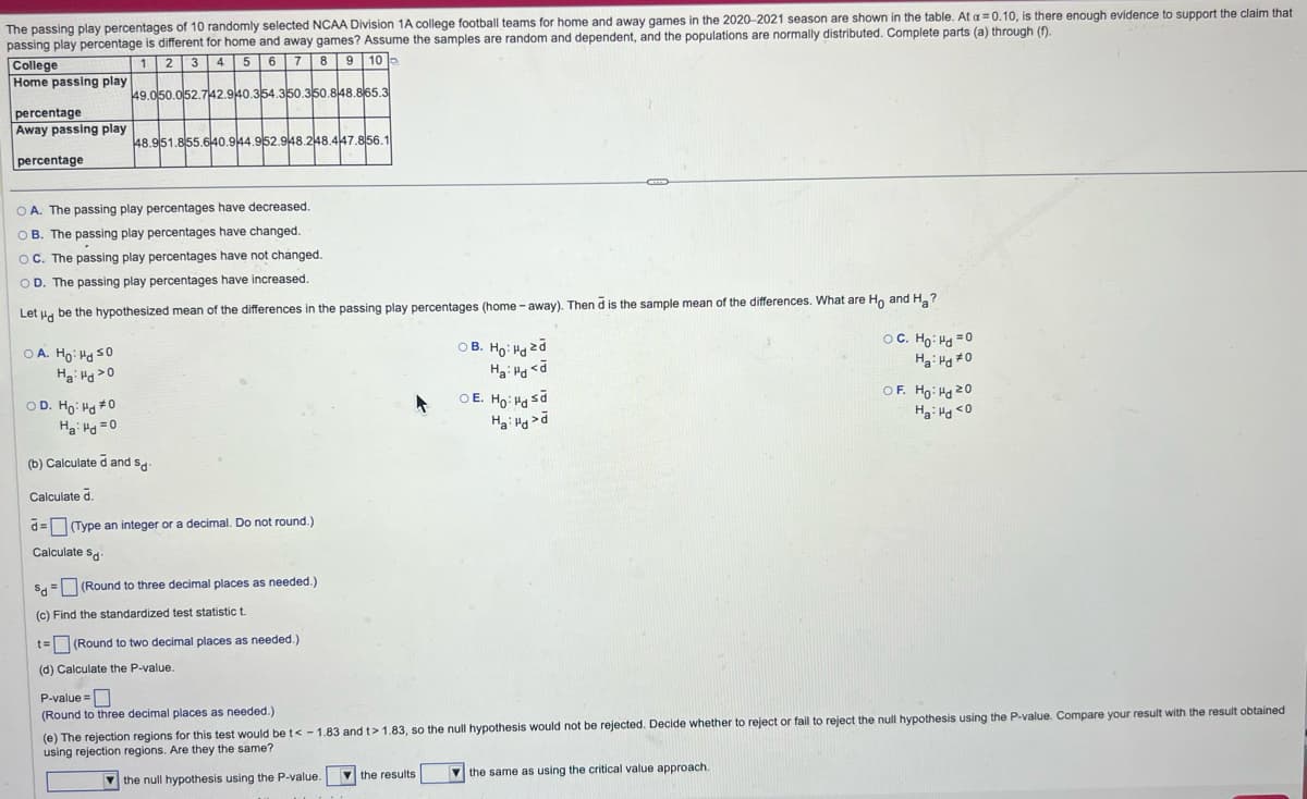 The passing play percentages of 10 randomly selected NCAA Division 1A college football teams for home and away games in the 2020-2021 season are shown in the table. At a = 0.10, is there enough evidence to support the claim that
passing play percentage is different for home and away games? Assume the samples are random and dependent, and the populations are normally distributed. Complete parts (a) through (f).
College
Home passing play
percentage
Away passing play
percentage
1 2 3 4 5 6 7 8 9 10 -
49.050.052.742.940.354.350.350.848.865.3
48.951.855.640.944.952.948.248.447.856.1
A. The passing play percentages have decreased.
B. The passing play percentages have changed.
OC. The passing play percentages have not changed.
OD. The passing play percentages have increased.
Let be the hypothesized mean of the differences in the passing play percentages (home-away). Then d is the sample mean of the differences. What are Ho and Ha?
OA. Ho Hd So
Ha do
OD. Ho Hd #0
Ha d=0
(b) Calculate d and Sd
Calculate d.
d=(Type an integer or a decimal. Do not round.)
Calculate Sd
Sd
(c) Find the standardized test statistic t
(Round to three decimal places as needed.)
t=
(Round to two decimal places as needed.)
(d) Calculate the P-value.
P-value=
OB. Ho: Hazd
Hai Hd
O E. Ho: Hasd
Ha Hd>d
OC. Ho Hd=0
Ha Hd #0
OF. Ho: Hd 20
Ha Hd <0
(Round to three decimal places as needed.)
(e) The rejection regions for this test would be t<-1.83 and t> 1.83, so the null hypothesis would not be rejected. Decide whether to reject or fail to reject the null hypothesis using the P-value. Compare your result with the result obtained
using rejection regions. Are they the same?
the null hypothesis using the P-value.
the results
the same as using the critical value approach.