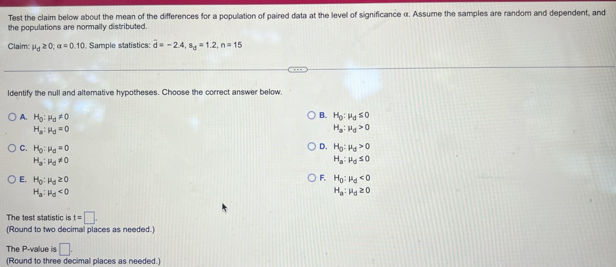 Test the claim below about the mean of the differences for a population of paired data at the level of significance a. Assume the samples are random and dependent, and
the populations are normally distributed.
Claim: H20; a=0.10. Sample statistics: d= -2.4, sd = 1.2, n = 15
Identify the null and alternative hypotheses. Choose the correct answer below.
OA. Ho Hd #0
Ha Hg=0
OC. Ho Hd=0
Ha Hd #0
E. Ho Hd 20
Ha Hd <0
The test statistic is t=
(Round to two decimal places as needed.)
The P-value is
(Round to three decimal places as needed.)
OB. Ho Hd SO
Ha: Hd >0
OD. Ho: Hy >0
Ha Hd ≤0
OF. Ho Hd <0
Ha Ha 20