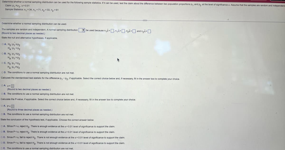 Determine whether a normal sampling distribution can be used for the following sample statistics. If it can be used, test the claim about the difference between two population proportions p₁ and p2 at the level of significance a. Assume that the samples are random and independent
Claim: P1 P2, a 0.01
Sample Statistics: x₁ = 34, n₁ =71, x2 =33, n₂ =61
Determine whether a normal sampling distribution can be used.
The samples are random and independent. A normal sampling distribution
(Round to two decimal places as needed.)
State the null and alternative hypotheses, if applicable.
○ A. Ho: P₁ 2P2
H₂: P1 P2
OB. Ho: P₁ SP2
Ha P1 P2
○ C. Ho: P₁ =P2
H₂: P1 P2
OD. The conditions to use a normal sampling distribution are not met.
ng
be used because n₁p=n₁q=2p=, and n₂-
Calculate the standardized test statistic for the difference P₁ -P2. If applicable. Select the correct choice below and, if necessary, fill in the answer box to complete your choice.
OA z=
(Round to two decimal places as needed.)
OB. The conditions to use a normal sampling distribution are not met.
Calculate the P-value, if applicable. Select the correct choice below and, if necessary, fill in the answer box to complete your choice.
OA. P=
(Round to three decimal places as needed.)
OB. The conditions to use a normal sampling distribution are not met.
State the conclusion of the hypothesis test, if applicable. Choose the correct answer below.
OA. Since P > a, reject Ho. There is enough evidence at the a=0.01 level of significance to support the claim.
OB. Since P<a, reject Ho. There is enough evidence at the a=0.01 level of significance to support the claim.
OC. Since P>a, fail to reject Ho. There is not enough evidence at the a=0.01 level of significance to support the claim.
OD. Since P<a, fail to reject Ho. There is not enough evidence at the a=0.01 level of significance to support the claim.
OE. The conditions to use a normal sampling distribution are not met.