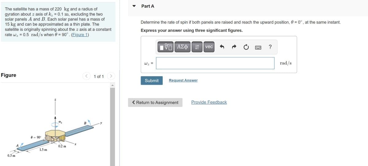 The satellite has a mass of 220 kg and a radius of
gyration about z axis of k₂ = 0.1 m, excluding the two
solar panels A and B. Each solar panel has a mass of
15 kg and can be approximated as a thin plate. The
satellite is originally spinning about the z axis at a constant
rate w = 0.5 rad/s when = 90°. (Figure 1)
Figure
0.3 m
0-90°
1.5 m
0.2 m
<
B
1 of 1
Part A
Determine the rate of spin if both panels are raised and reach the upward position, 0 = 0°, at the same instant.
Express your answer using three significant figures.
W₂ =
Submit
VE ΑΣΦ
↓↑
Request Answer
< Return to Assignment
vec
Provide Feedback
Ć
?
rad/s