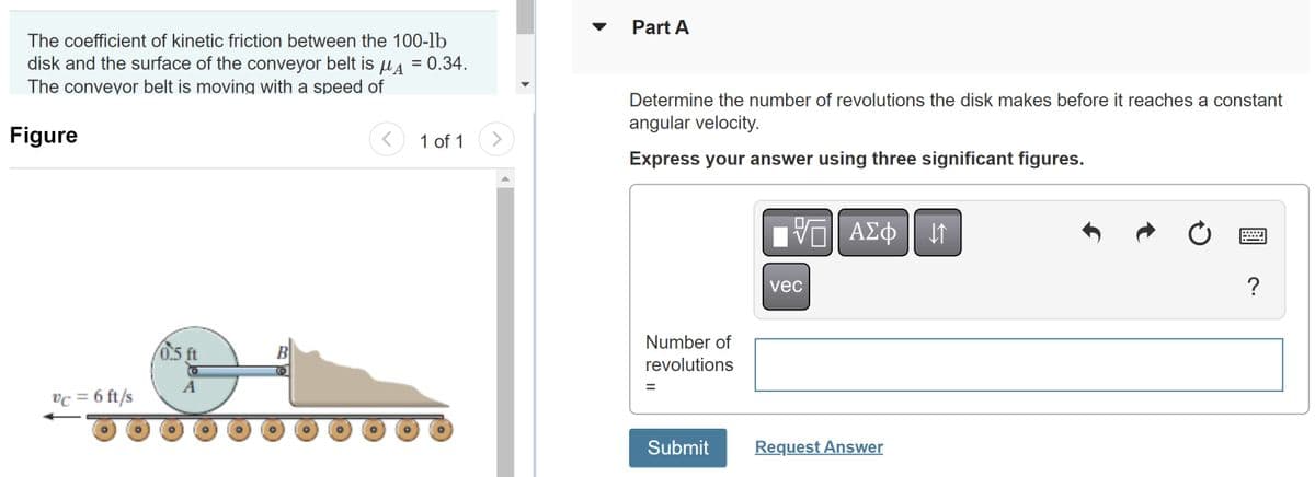 The coefficient of kinetic friction between the 100-lb
disk and the surface of the conveyor belt is μ = 0.34.
The conveyor belt is moving with a speed of
Figure
vc = 6 ft/s
0.5 ft
A
B
<
1 of 1 >
Part A
Determine the number of revolutions the disk makes before it reaches a constant
angular velocity.
Express your answer using three significant figures.
Number of
revolutions
Submit
V—| ΑΣΦ 41
vec
Request Answer
?