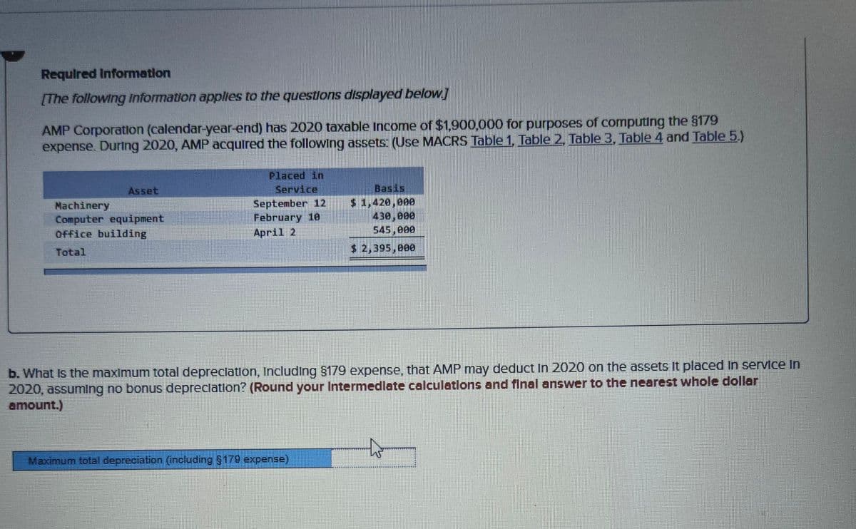 Required Information
[The following information applies to the questions displayed below]
AMP Corporation (calendar-year-end) has 2020 taxable Income of $1,900,000 for purposes of computing the $179
expense. During 2020, AMP acquired the following assets: (Use MACRS Table 1, Table 2, Table 3, Table 4 and Table 5.)
Asset
Machinery
Computer equipment
Office building
Total
Placed in
Service
September 12
February 10
April 2
Basis
$ 1,420,000
430,000
545,000
$ 2,395,000
b. What is the maximum total depreciation, Including §179 expense, that AMP may deduct In 2020 on the assets it placed in service in
2020, assuming no bonus depreciation? (Round your Intermediate calculations and final answer to the nearest whole dollar
amount.)
Maximum total depreciation (including §179 expense)