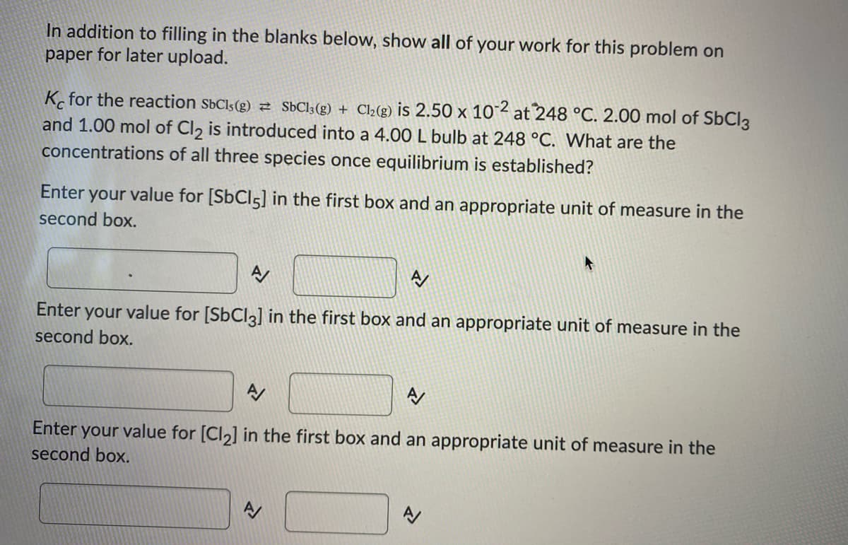 In addition to filling in the blanks below, show all of your work for this problem on
paper for later upload.
K for the reaction SbCls(g) z SÜC];(g) + Cl2(g) is 2.50 x 10 2 at 248 °C. 2.00 mol of S6CI3
and 1.00 mol of Cl, is introduced into a 4.00 L bulb at 248 °C. What are the
concentrations of all three species once equilibrium is established?
Enter
your value for [SBCI5] in the first box and an appropriate unit of measure in the
second box.
Enter
your value for [SBCI3] in the first box and an appropriate unit of measure in the
second box.
Enter your value for [Cl,] in the first box and an appropriate unit of measure in the
second box.
A/
