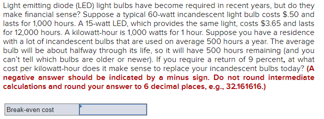 Light emitting diode (LED) light bulbs have become required in recent years, but do they
make financial sense? Suppose a typical 60-watt incandescent light bulb costs $.50 and
lasts for 1,000 hours. A 15-watt LED, which provides the same light, costs $3.65 and lasts
for 12,000 hours. A kilowatt-hour is 1,000 watts for 1 hour. Suppose you have a residence
with a lot of incandescent bulbs that are used on average 500 hours a year. The average
bulb will be about halfway through its life, so it will have 500 hours remaining (and you
can't tell which bulbs are older or newer). If you require a return of 9 percent, at what
cost per kilowatt-hour does it make sense to replace your incandescent bulbs today? (A
negative answer should be indicated by a minus sign. Do not round intermediate
calculations and round your answer to 6 decimal places, e.g., 32.161616.)
Break-even cost