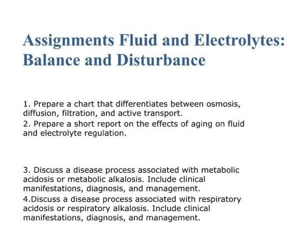 Assignments Fluid and Electrolytes:
Balance and Disturbance
1. Prepare a chart that differentiates between osmosis,
diffusion, filtration, and active transport.
2. Prepare a short report on the effects of aging on fluid
and electrolyte regulation.
3. Discuss a disease process associated with metabolic
acidosis or metabolic alkalosis. Include clinical
manifestations, diagnosis, and management.
4.Discuss a disease process associated with respiratory
acidosis or respiratory alkalosis. Include clinical
manifestations, diagnosis, and management.
